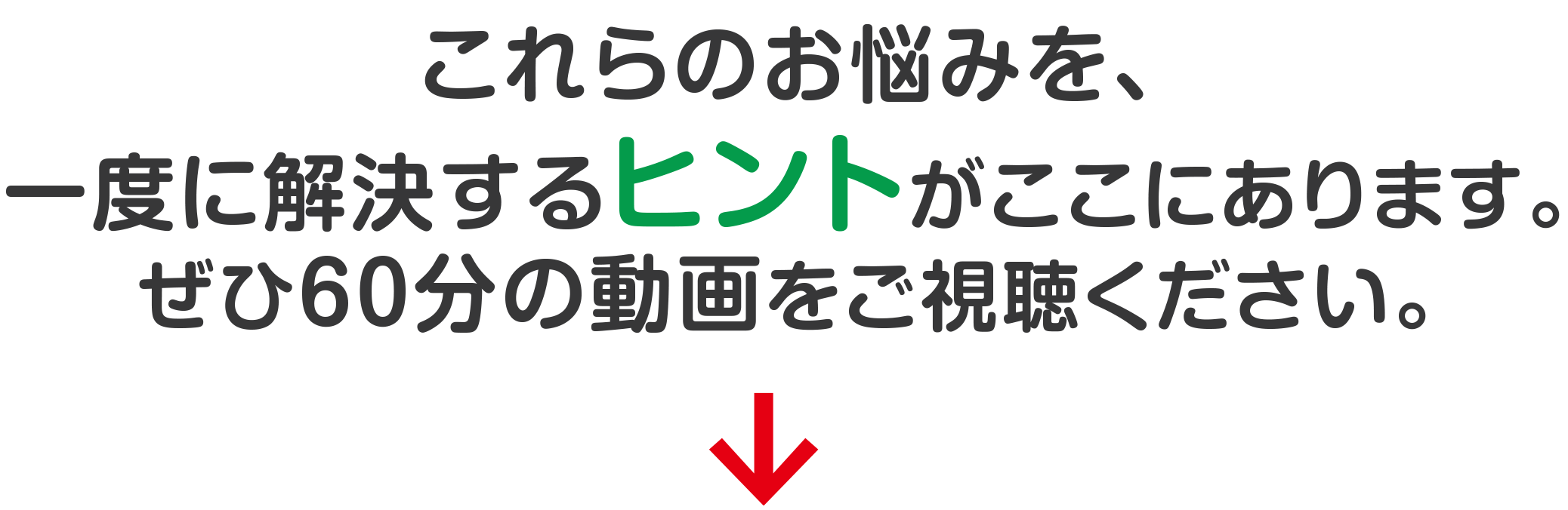 これらのお悩みを、 一度に解決するヒントがここにあります。 ぜひ６０分の動画をご視聴ください。